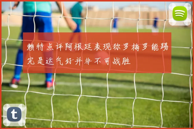 赖特点评阿根廷表现称罗梅罗能踢完是运气好并非不可战胜