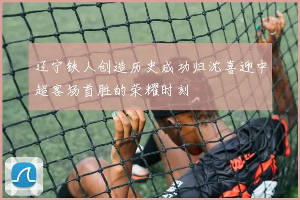 辽宁铁人创造历史成功归沈喜迎中超客场首胜的荣耀时刻