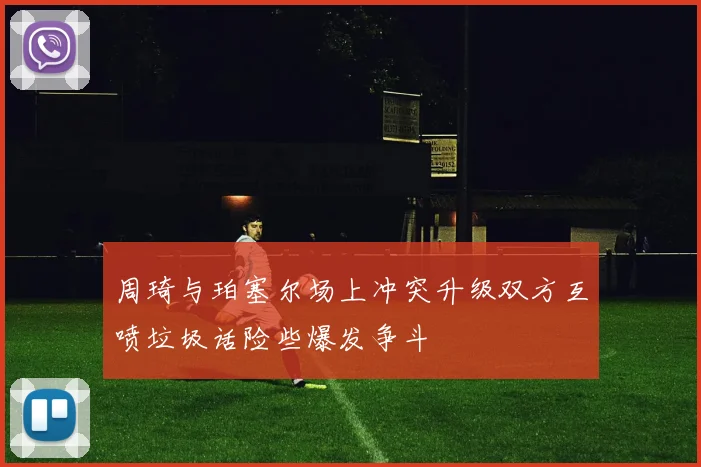 周琦与珀塞尔场上冲突升级双方互喷垃圾话险些爆发争斗