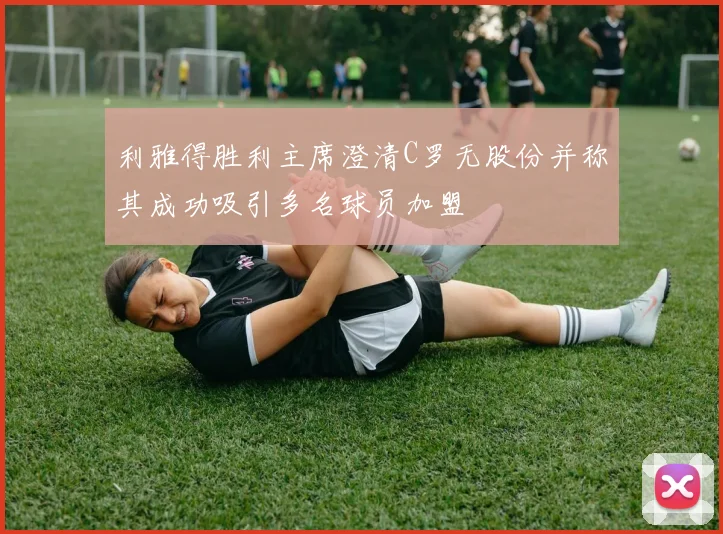 利雅得胜利主席澄清C罗无股份并称其成功吸引多名球员加盟