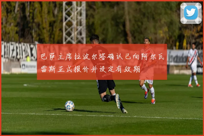 巴萨主席拉波尔塔确认已向阿尔瓦雷斯正式报价并设定有效期