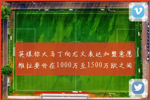 英媒称大马丁向尤文表达加盟意愿维拉要价在1000万至1500万欧之间