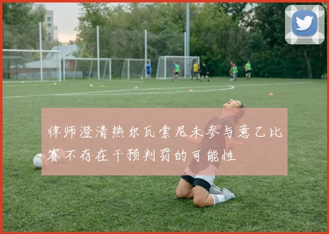 律师澄清热尔瓦索尼未参与意乙比赛不存在干预判罚的可能性