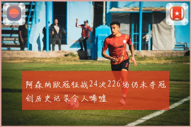 阿森纳欧冠征战24次226场仍未夺冠创历史记录令人唏嘘