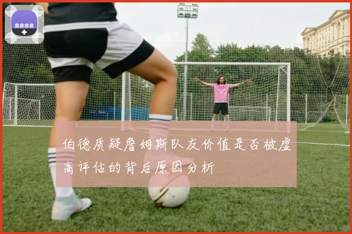 伯德质疑詹姆斯队友价值是否被虚高评估的背后原因分析