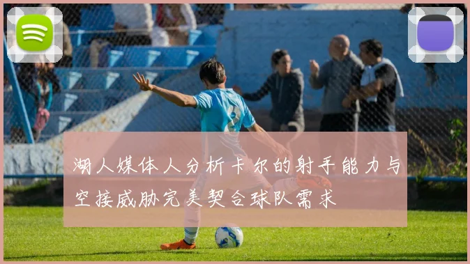 湖人媒体人分析卡尔的射手能力与空接威胁完美契合球队需求