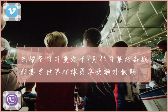 巴黎圣日耳曼定于7月25日集结备战新赛季世界杯球员享受额外假期