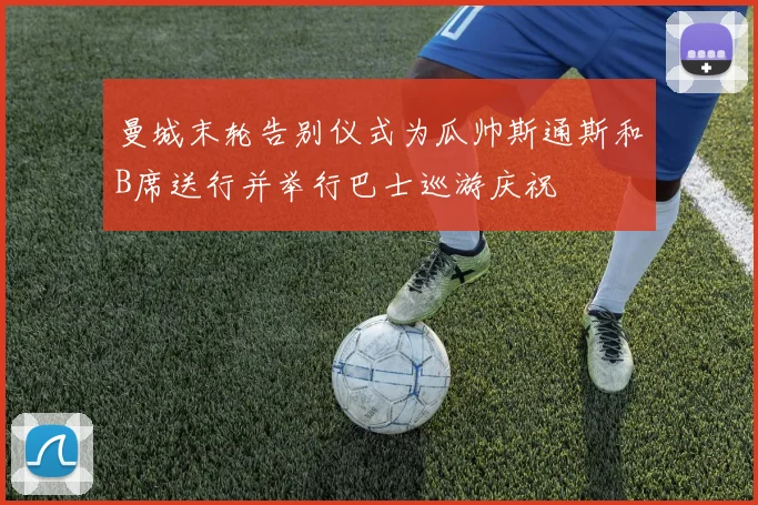 曼城末轮告别仪式为瓜帅斯通斯和B席送行并举行巴士巡游庆祝