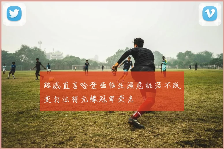 路威直言哈登面临生涯危机若不改变打法将无缘冠军荣光