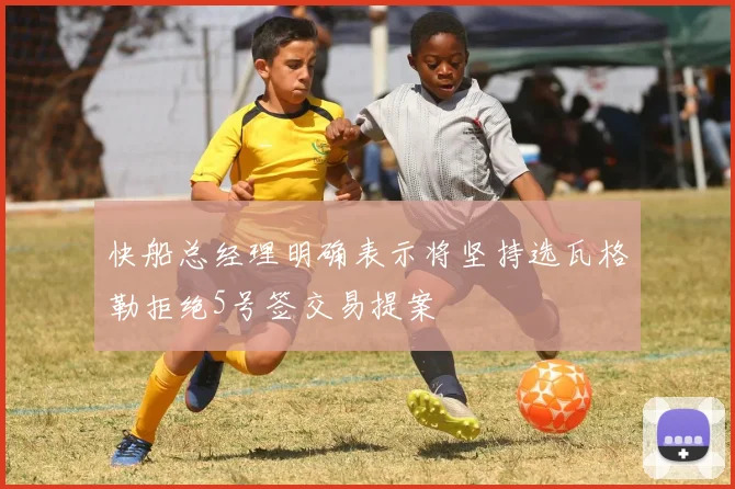 快船总经理明确表示将坚持选瓦格勒拒绝5号签交易提案