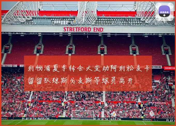 利物浦夏季转会大变动阿利松麦卡留留队琼斯戈麦斯等球员离开