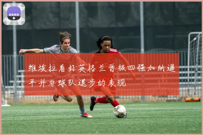维埃拉看好英格兰晋级四强加纳逼平并非球队退步的表现
