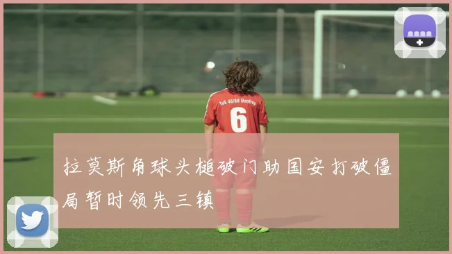 拉莫斯角球头槌破门助国安打破僵局暂时领先三镇