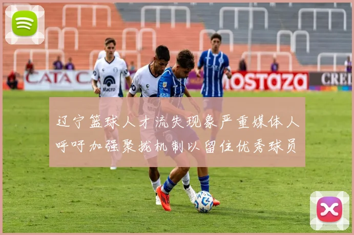 辽宁篮球人才流失现象严重媒体人呼吁加强聚拢机制以留住优秀球员