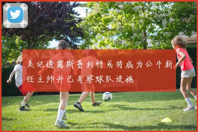 美记透露斯普利特或将成为公牛新任主帅并已考察球队设施