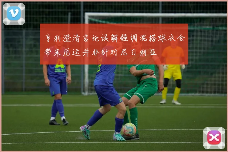 亨利澄清言论误解强调混搭球衣会带来厄运并非针对尼日利亚