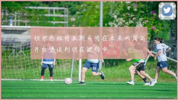 切尔西租将派斯或将在未来两周离开白堡谈判仍在进行中
