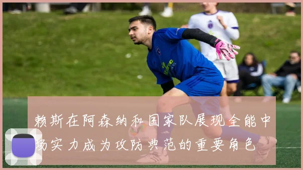 赖斯在阿森纳和国家队展现全能中场实力成为攻防典范的重要角色