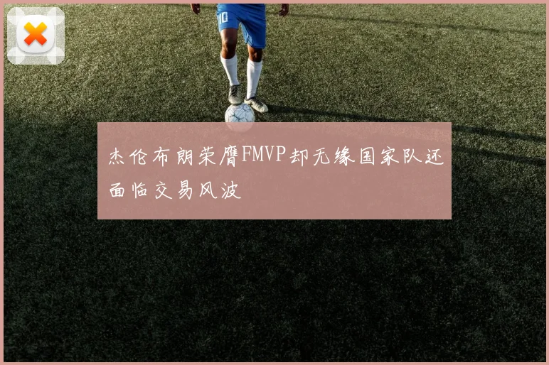 杰伦布朗荣膺FMVP却无缘国家队还面临交易风波