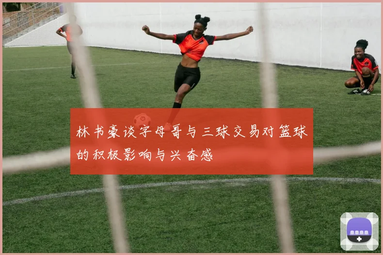 林书豪谈字母哥与三球交易对篮球的积极影响与兴奋感