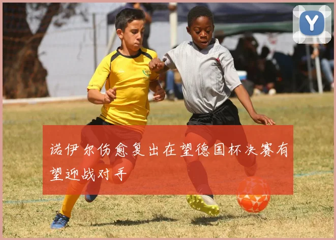 诺伊尔伤愈复出在望德国杯决赛有望迎战对手