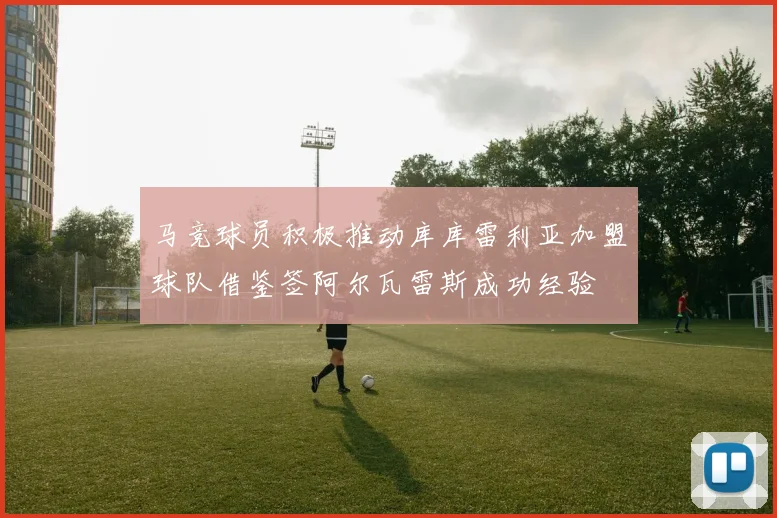 马竞球员积极推动库库雷利亚加盟球队借鉴签阿尔瓦雷斯成功经验