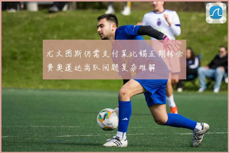 尤文图斯仍需支付莱比锡五期转会费奥蓬达离队问题复杂难解