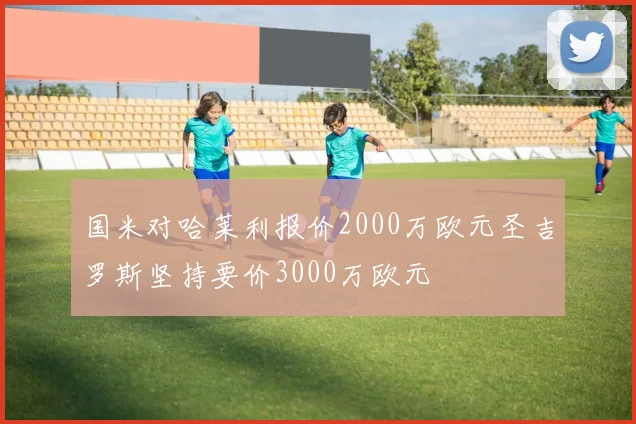 国米对哈莱利报价2000万欧元圣吉罗斯坚持要价3000万欧元