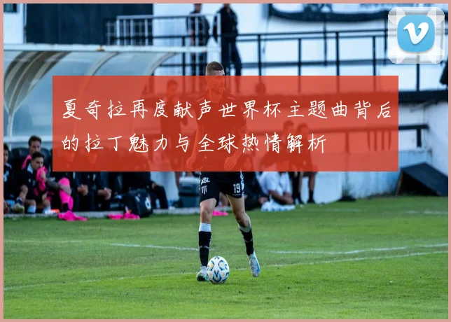夏奇拉再度献声世界杯主题曲背后的拉丁魅力与全球热情解析