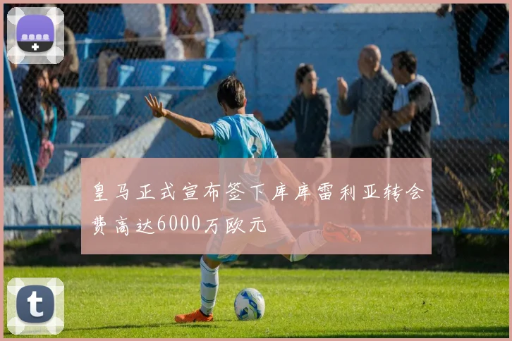 皇马正式宣布签下库库雷利亚转会费高达6000万欧元